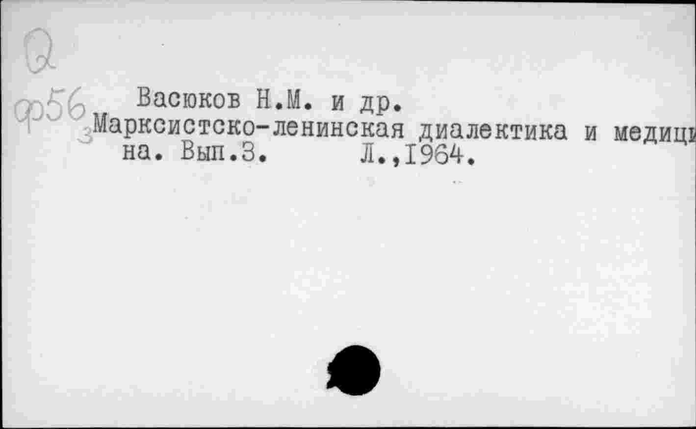 ﻿Васюков Н.М. и др.
Марксистско-ленинская диалектика и медиш на. Вып.З.	Л.,1964.